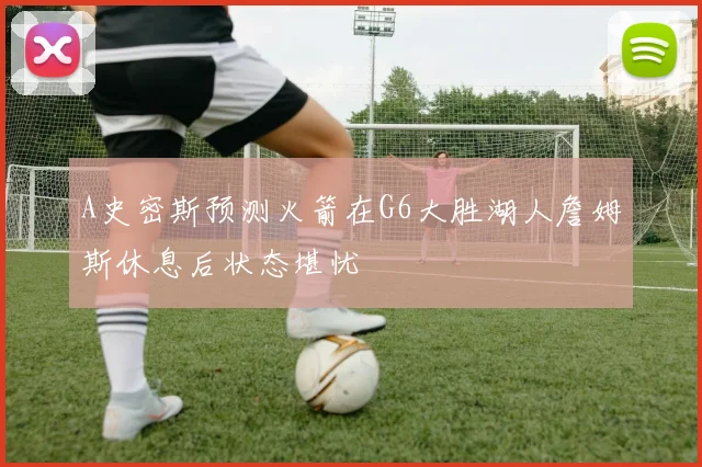 A史密斯预测火箭在G6大胜湖人詹姆斯休息后状态堪忧