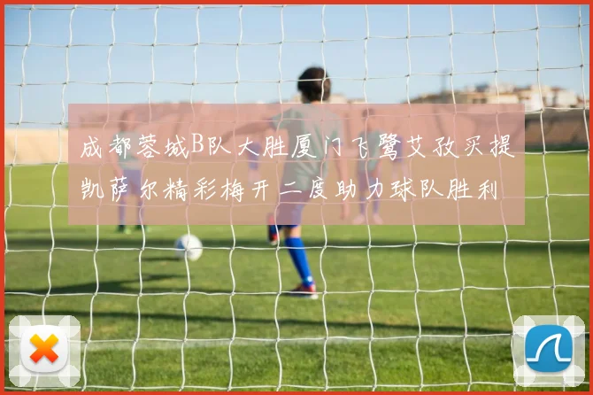 成都蓉城B队大胜厦门飞鹭艾孜买提凯萨尔精彩梅开二度助力球队胜利